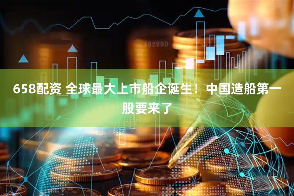 658配资 全球最大上市船企诞生！中国造船第一股要来了