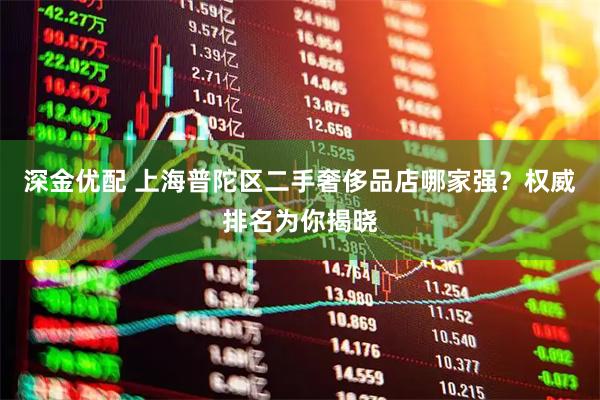 深金优配 上海普陀区二手奢侈品店哪家强？权威排名为你揭晓