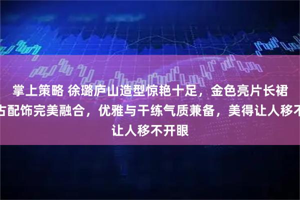 掌上策略 徐璐庐山造型惊艳十足，金色亮片长裙与复古配饰完美融合，优雅与干练气质兼备，美得让人移不开眼
