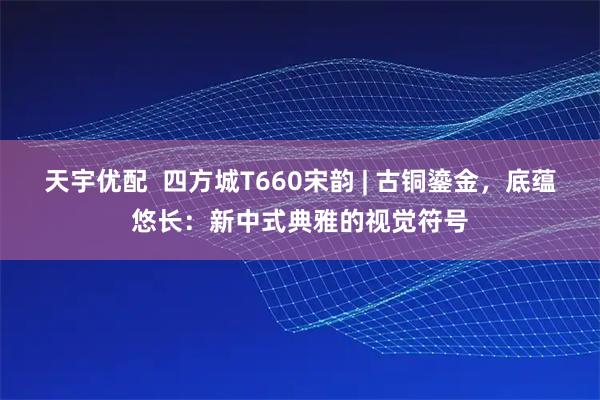 天宇优配  四方城T660宋韵 | 古铜鎏金，底蕴悠长：新中式典雅的视觉符号