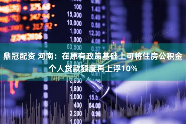 鼎冠配资 河南：在原有政策基础上可将住房公积金个人贷款额度再上浮10%