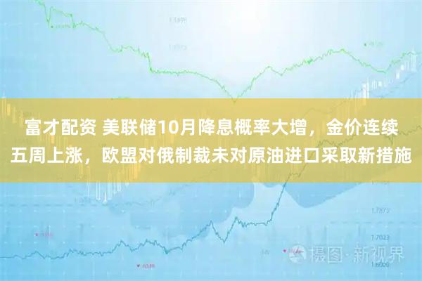 富才配资 美联储10月降息概率大增，金价连续五周上涨，欧盟对俄制裁未对原油进口采取新措施