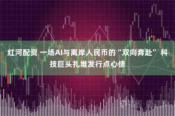 红河配资 一场AI与离岸人民币的“双向奔赴” 科技巨头扎堆发行点心债