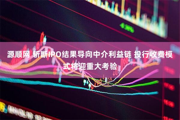 源顺网 斩断IPO结果导向中介利益链 投行收费模式将迎重大考验