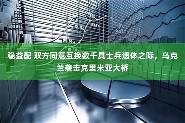 稳益配 双方同意互换数千具士兵遗体之际，乌克兰袭击克里米亚大桥