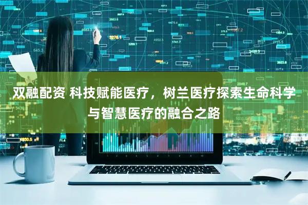 双融配资 科技赋能医疗，树兰医疗探索生命科学与智慧医疗的融合之路