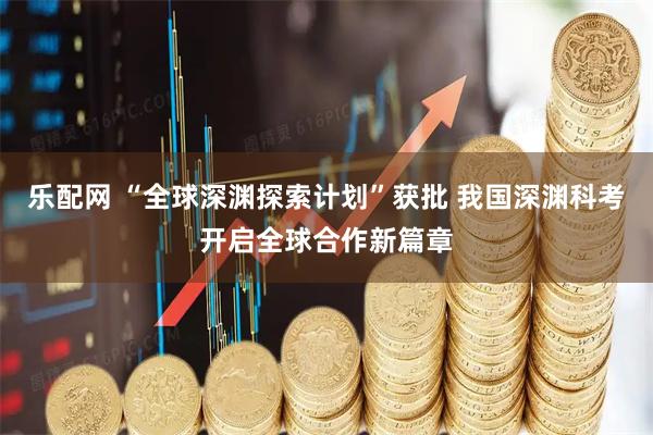 乐配网 “全球深渊探索计划”获批 我国深渊科考开启全球合作新篇章