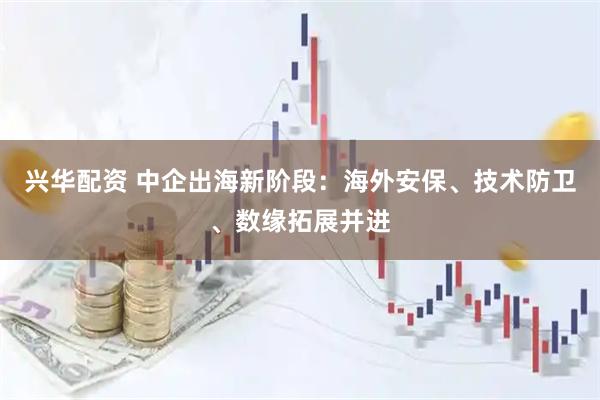 兴华配资 中企出海新阶段：海外安保、技术防卫、数缘拓展并进