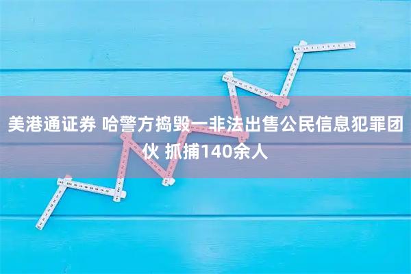 美港通证券 哈警方捣毁一非法出售公民信息犯罪团伙 抓捕140余人