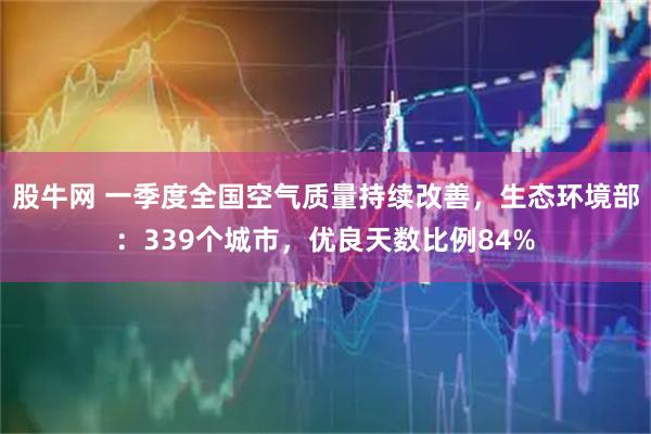股牛网 一季度全国空气质量持续改善，生态环境部：339个城市，优良天数比例84%
