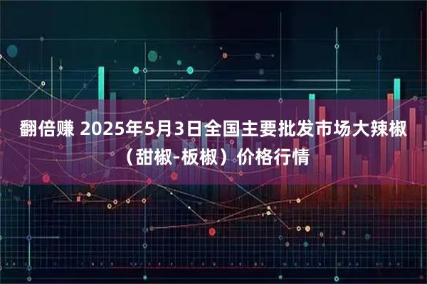 翻倍赚 2025年5月3日全国主要批发市场大辣椒（甜椒-板椒）价格行情