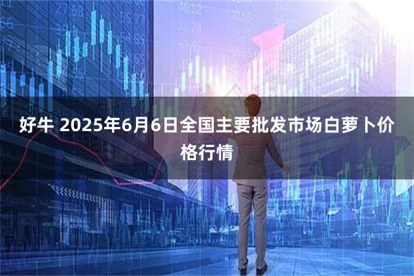 好牛 2025年6月6日全国主要批发市场白萝卜价格行情