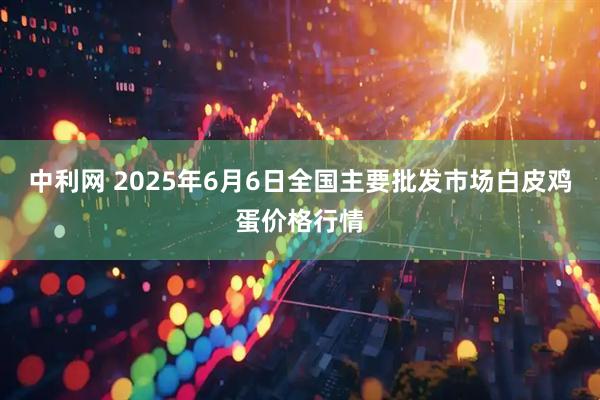 中利网 2025年6月6日全国主要批发市场白皮鸡蛋价格行情