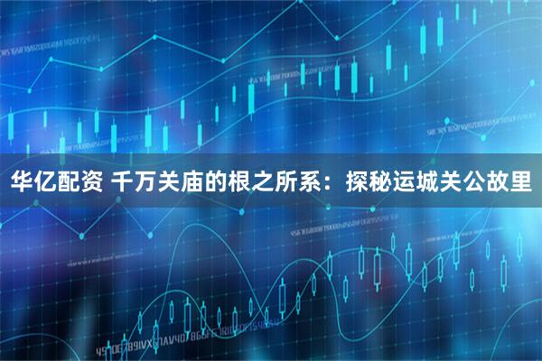华亿配资 千万关庙的根之所系：探秘运城关公故里