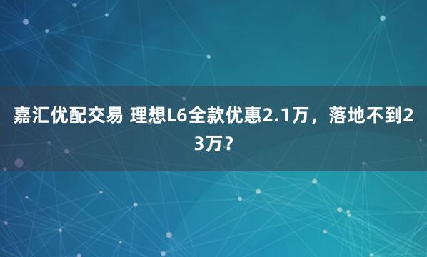 嘉汇优配交易 理想L6全款优惠2.1万，落地不到23万？