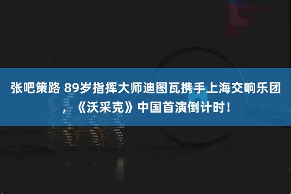 张吧策路 89岁指挥大师迪图瓦携手上海交响乐团，《沃采克》中国首演倒计时！