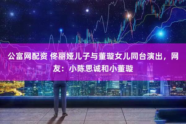 公富网配资 佟丽娅儿子与董璇女儿同台演出，网友：小陈思诚和小董璇