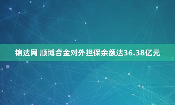 锦达网 顺博合金对外担保余额达36.38亿元