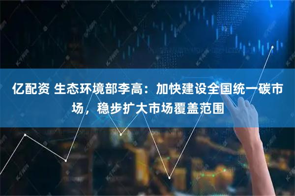 亿配资 生态环境部李高：加快建设全国统一碳市场，稳步扩大市场覆盖范围