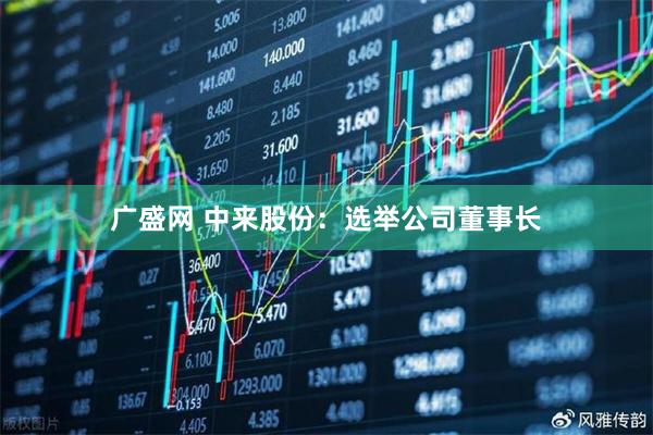 广盛网 中来股份：选举公司董事长
