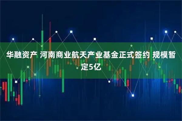 华融资产 河南商业航天产业基金正式签约 规模暂定5亿