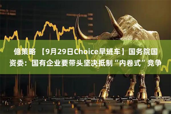 億策略 【9月29日Choice早班车】国务院国资委：国有企业要带头坚决抵制“内卷式”竞争