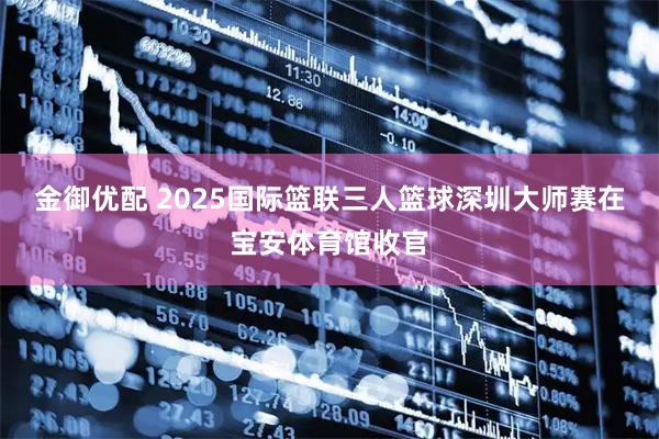金御优配 2025国际篮联三人篮球深圳大师赛在宝安体育馆收官