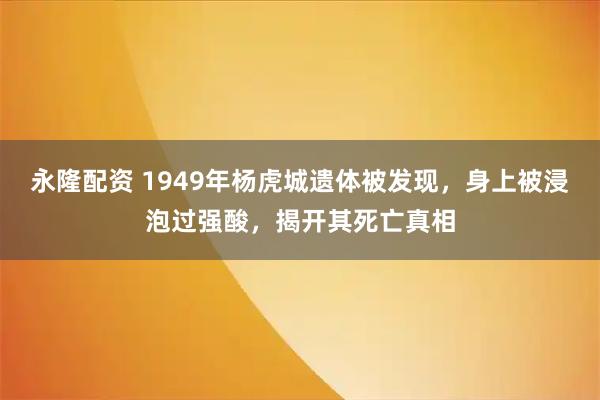 永隆配资 1949年杨虎城遗体被发现，身上被浸泡过强酸，揭开其死亡真相