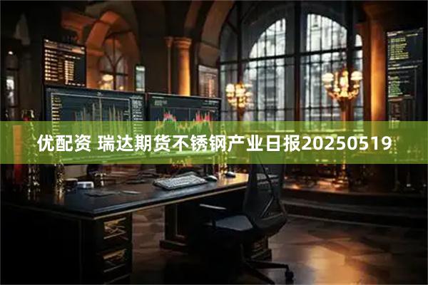优配资 瑞达期货不锈钢产业日报20250519
