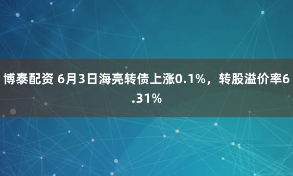 博泰配资 6月3日海亮转债上涨0.1%，转股溢价率6.31%
