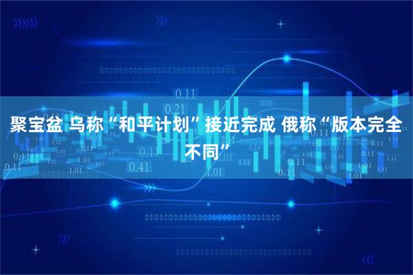 聚宝盆 乌称“和平计划”接近完成 俄称“版本完全不同”