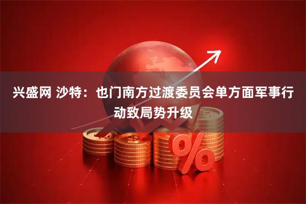 兴盛网 沙特：也门南方过渡委员会单方面军事行动致局势升级