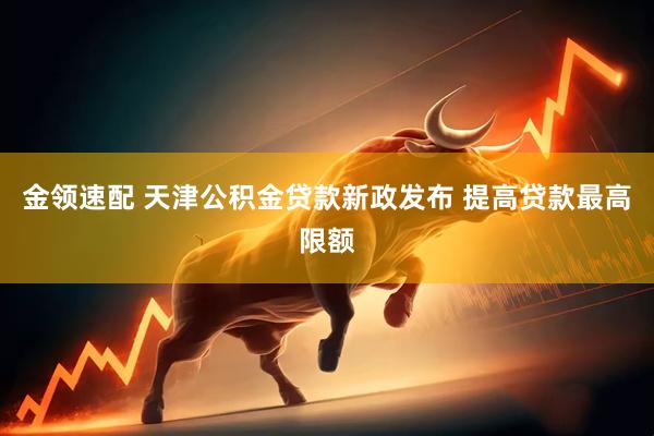 金领速配 天津公积金贷款新政发布 提高贷款最高限额