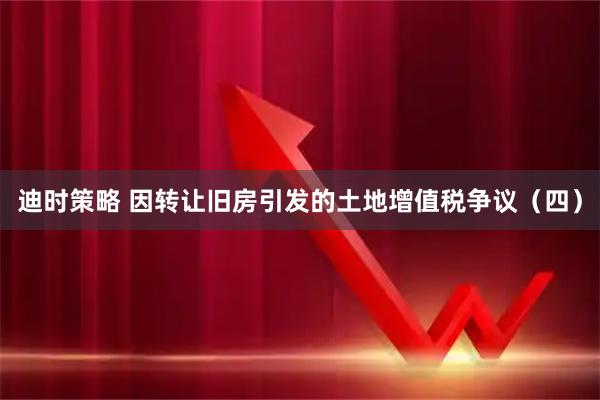 迪时策略 因转让旧房引发的土地增值税争议（四）