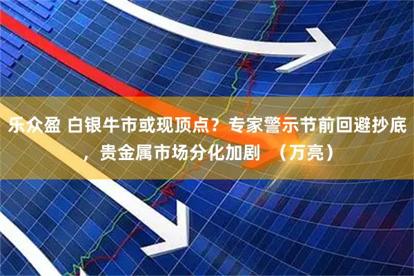 乐众盈 白银牛市或现顶点?专家警示节前回避抄底,贵金属市场分化加剧 (万亮)