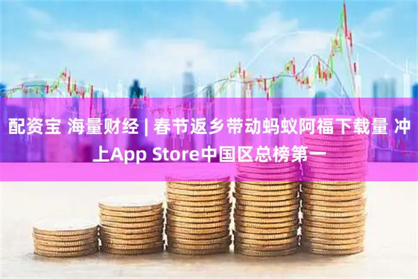 配资宝 海量财经 | 春节返乡带动蚂蚁阿福下载量 冲上App Store中国区总榜第一