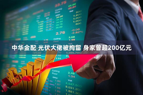 中华金配 光伏大佬被拘留 身家曾超200亿元