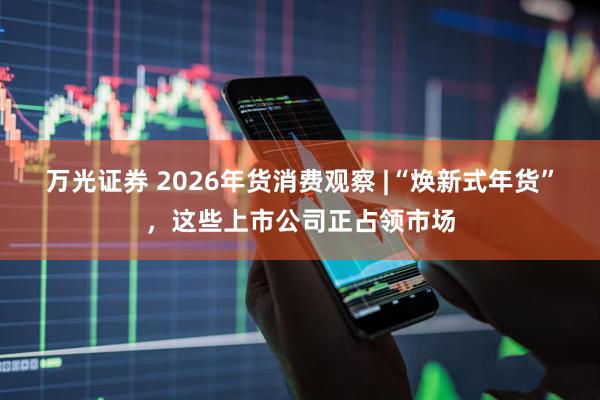 万光证券 2026年货消费观察 |“焕新式年货”，这些上市公司正占领市场