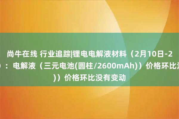 尚牛在线 行业追踪|锂电电解液材料(2月10日-2月16日):电解液(三元电池(圆柱/2600mAh))价格环比没有变动