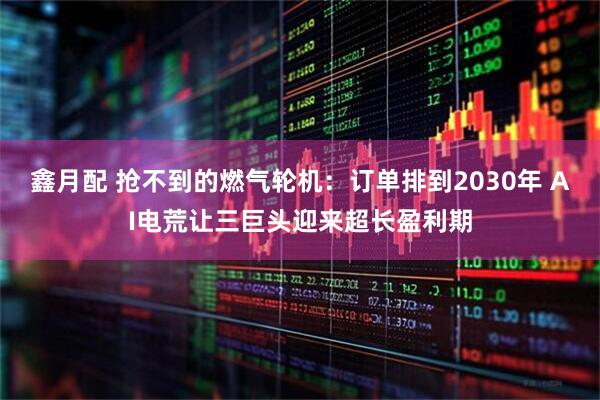 鑫月配 抢不到的燃气轮机:订单排到2030年 AI电荒让三巨头迎来超长盈利期