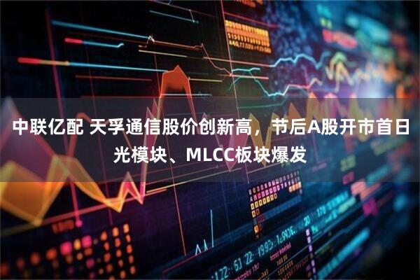 中联亿配 天孚通信股价创新高，节后A股开市首日光模块、MLCC板块爆发