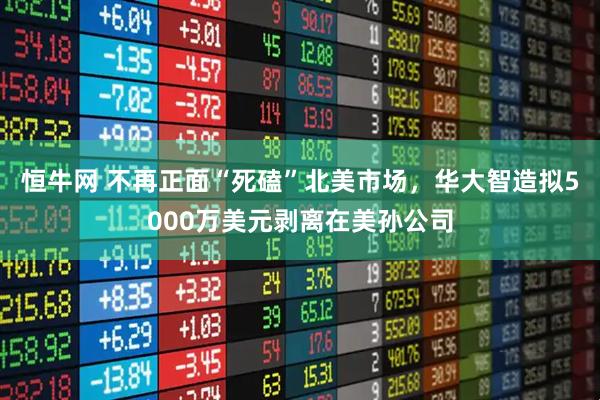 恒牛网 不再正面“死磕”北美市场，华大智造拟5000万美元剥离在美孙公司