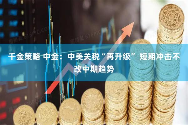 千金策略 中金：中美关税“再升级” 短期冲击不改中期趋势