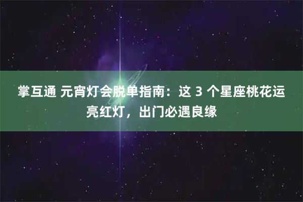 掌互通 元宵灯会脱单指南：这 3 个星座桃花运亮红灯，出门必遇良缘