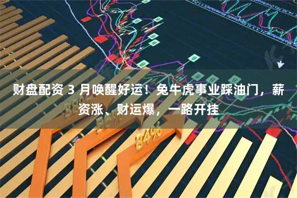 财盘配资 3 月唤醒好运！兔牛虎事业踩油门，薪资涨、财运爆，一路开挂