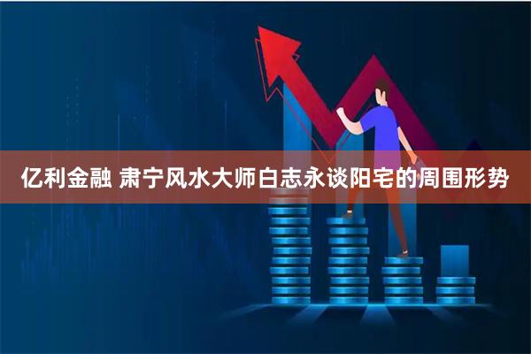 亿利金融 肃宁风水大师白志永谈阳宅的周围形势