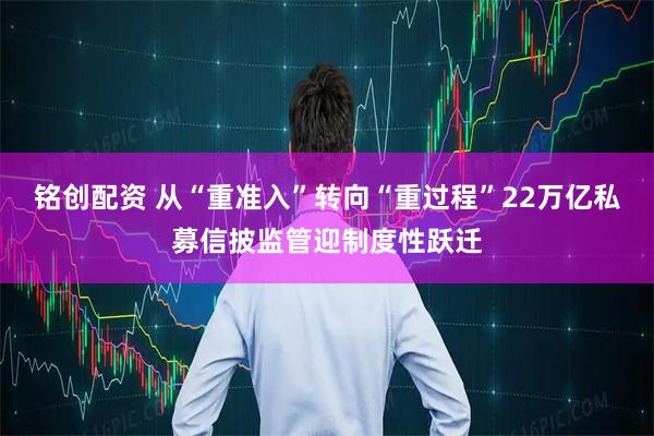 铭创配资 从“重准入”转向“重过程”22万亿私募信披监管迎制度性跃迁