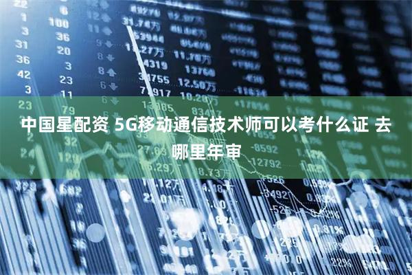 中国星配资 5G移动通信技术师可以考什么证 去哪里年审