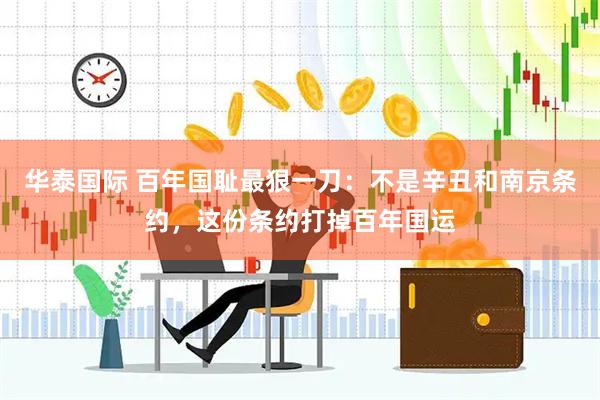 华泰国际 百年国耻最狠一刀：不是辛丑和南京条约，这份条约打掉百年国运