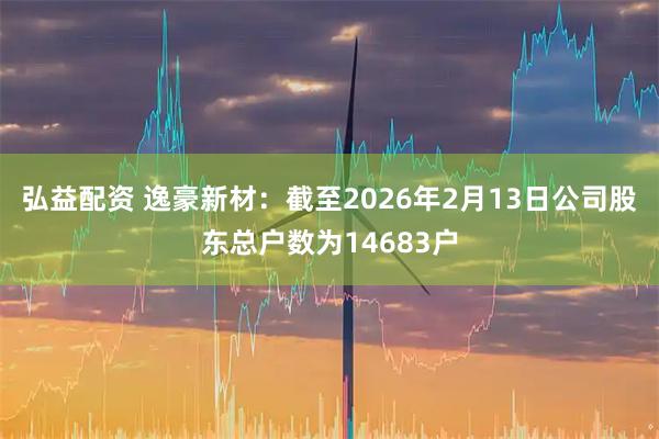 弘益配资 逸豪新材：截至2026年2月13日公司股东总户数为14683户